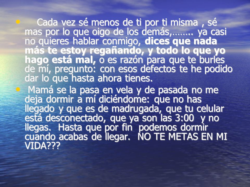 Cada vez sé menos de ti por ti misma , sé mas por lo que oigo de los demás,…….. ya casi no quieres hablar conmigo, dices que nada más te estoy regañando, y todo lo que yo hago está mal, o es razón para que te burles de mí, pregunto: con esos defectos te he podido dar lo que hasta ahora tienes.