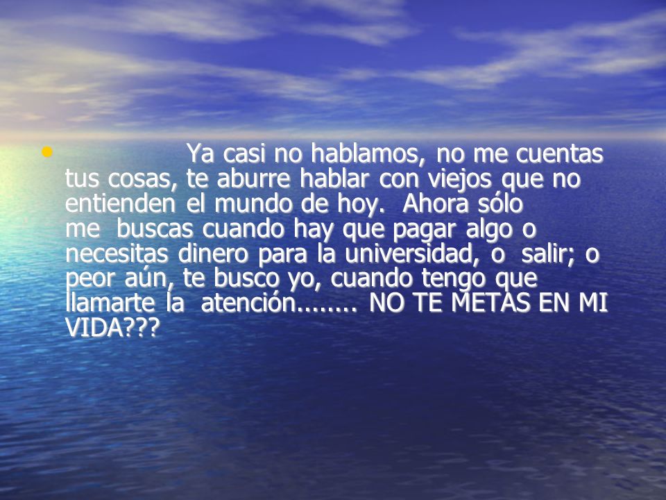 Ya casi no hablamos, no me cuentas tus cosas, te aburre hablar con viejos que no entienden el mundo de hoy. Ahora sólo me buscas cuando hay que pagar algo o necesitas dinero para la universidad, o salir; o peor aún, te busco yo, cuando tengo que llamarte la atención