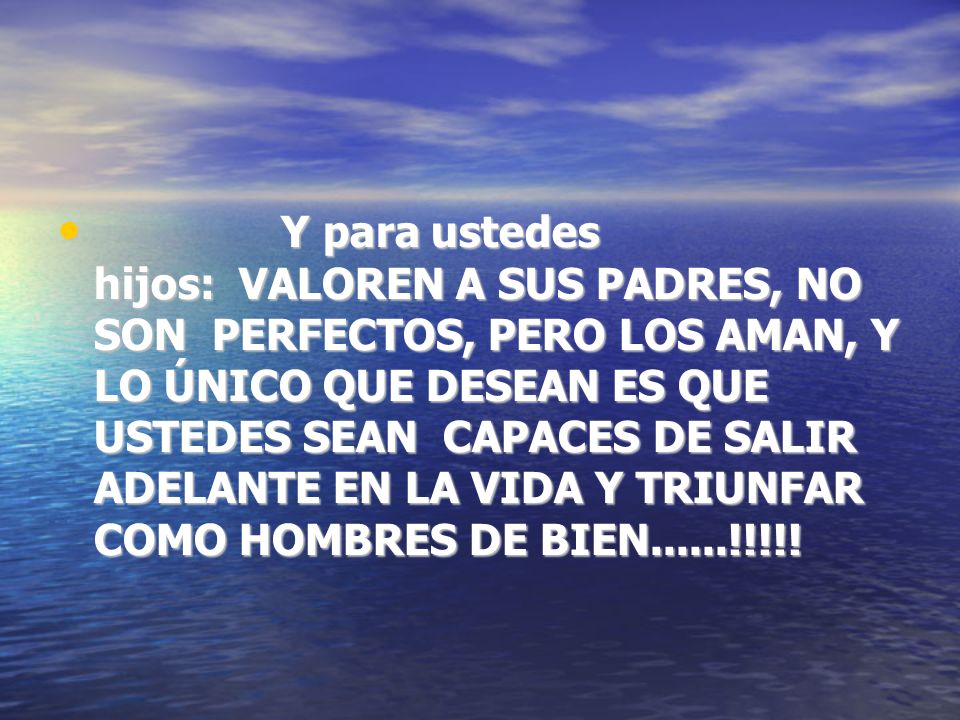 Y para ustedes hijos: VALOREN A SUS PADRES, NO SON PERFECTOS, PERO LOS AMAN, Y LO ÚNICO QUE DESEAN ES QUE USTEDES SEAN CAPACES DE SALIR ADELANTE EN LA VIDA Y TRIUNFAR COMO HOMBRES DE BIEN......!!!!!