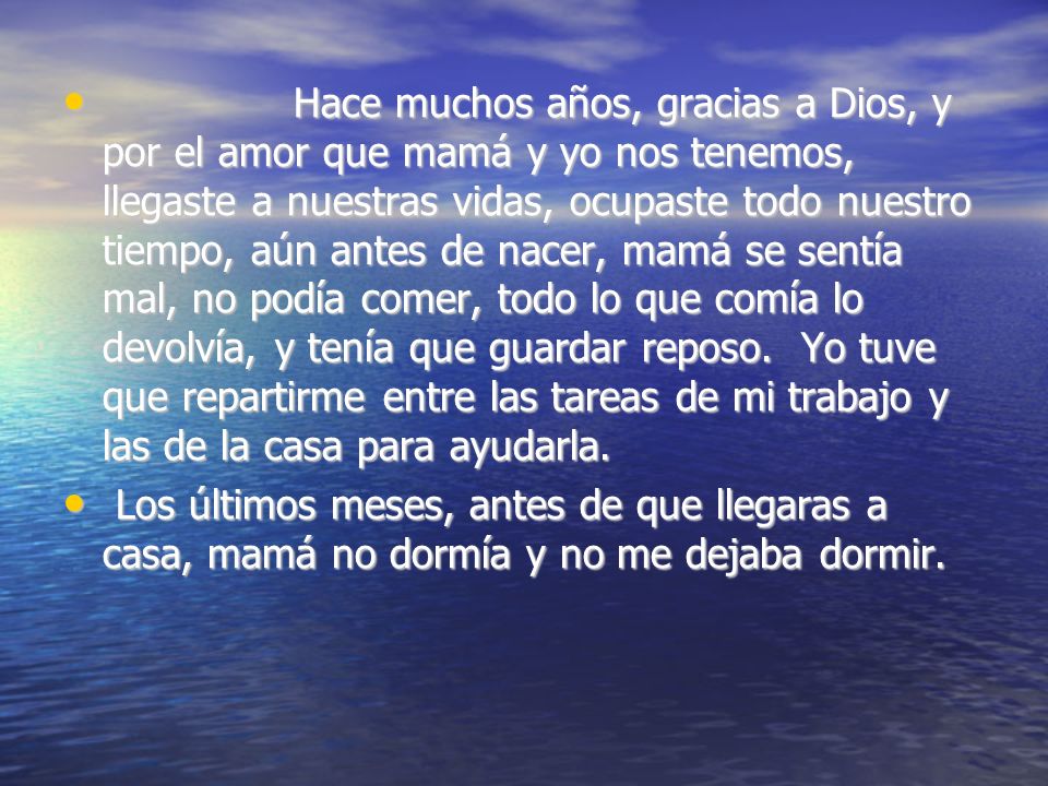 Hace muchos años, gracias a Dios, y por el amor que mamá y yo nos tenemos, llegaste a nuestras vidas, ocupaste todo nuestro tiempo, aún antes de nacer, mamá se sentía mal, no podía comer, todo lo que comía lo devolvía, y tenía que guardar reposo. Yo tuve que repartirme entre las tareas de mi trabajo y las de la casa para ayudarla.