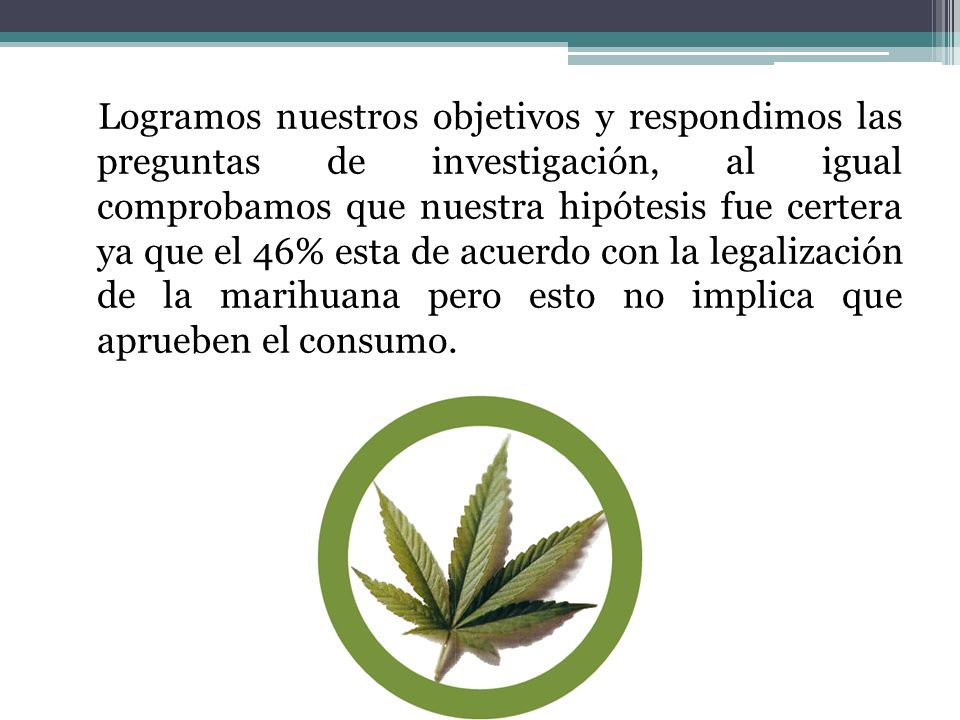 Logramos nuestros objetivos y respondimos las preguntas de investigación, al igual comprobamos que nuestra hipótesis fue certera ya que el 46% esta de acuerdo con la legalización de la marihuana pero esto no implica que aprueben el consumo.