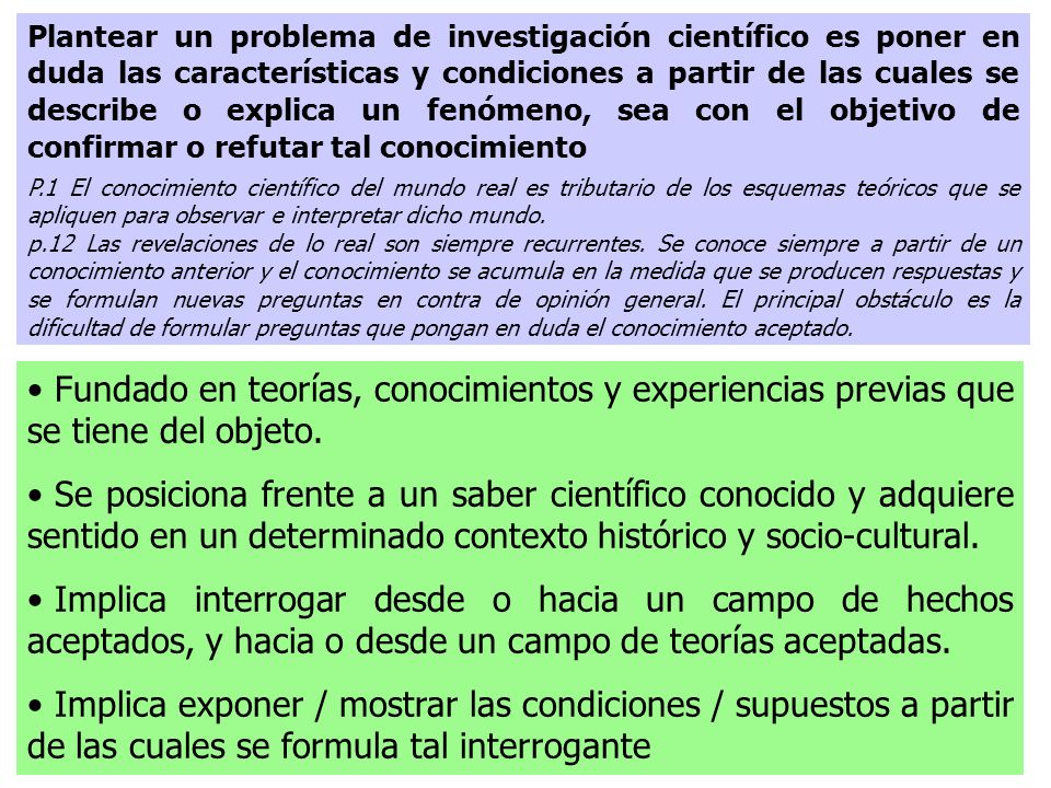 Plantear un problema de investigación científico es poner en duda las características y condiciones a partir de las cuales se describe o explica un fenómeno, sea con el objetivo de confirmar o refutar tal conocimiento