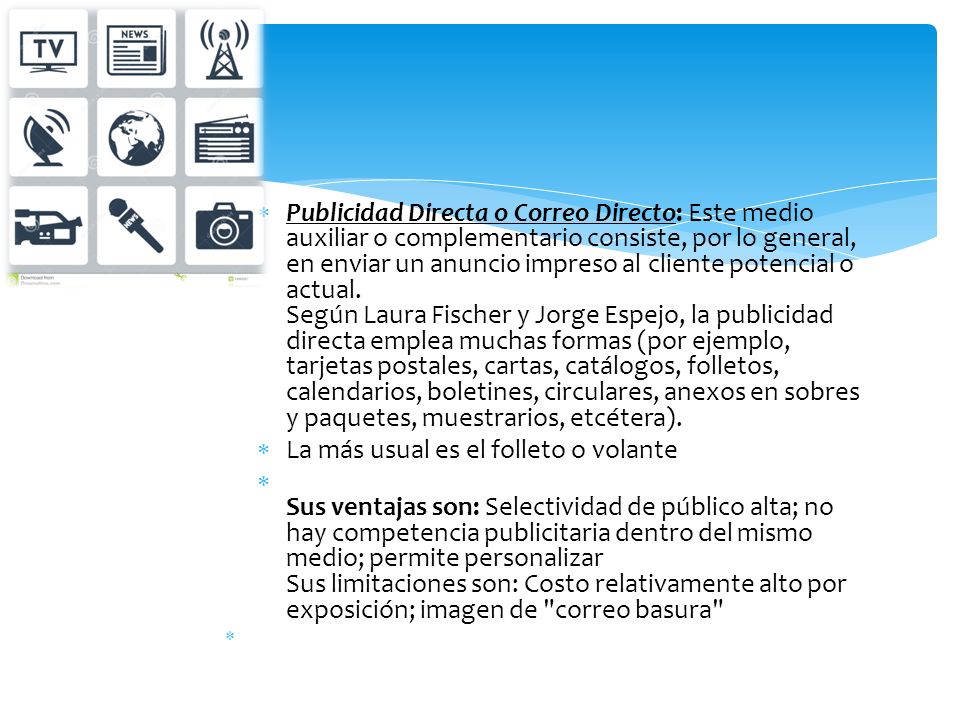 Publicidad Directa o Correo Directo: Este medio auxiliar o complementario consiste, por lo general, en enviar un anuncio impreso al cliente potencial o actual. Según Laura Fischer y Jorge Espejo, la publicidad directa emplea muchas formas (por ejemplo, tarjetas postales, cartas, catálogos, folletos, calendarios, boletines, circulares, anexos en sobres y paquetes, muestrarios, etcétera).