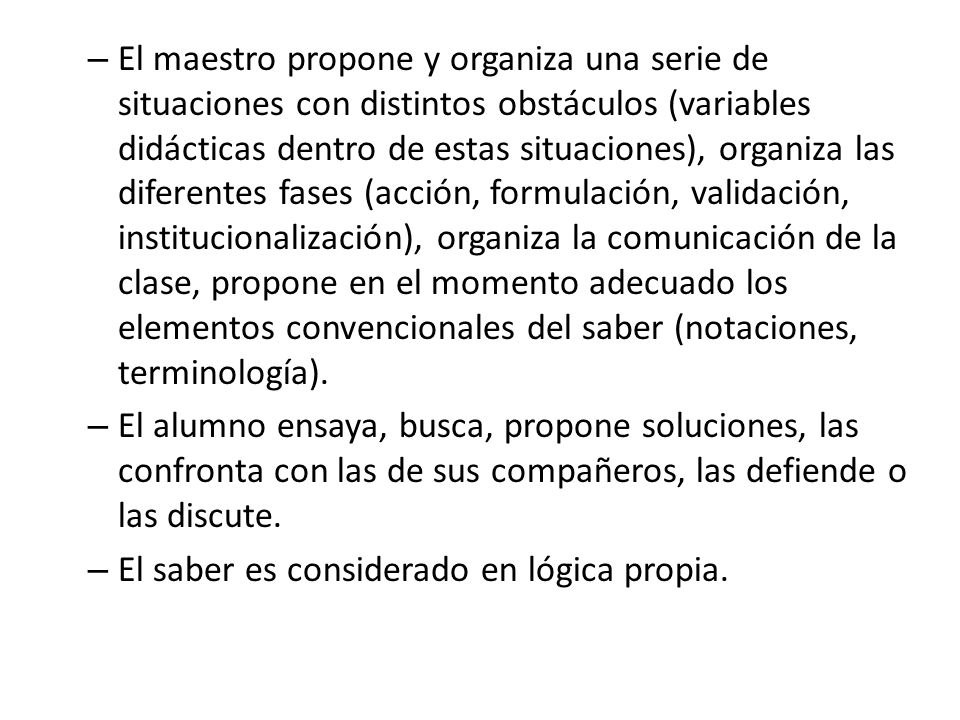El maestro propone y organiza una serie de situaciones con distintos obstáculos (variables didácticas dentro de estas situaciones), organiza las diferentes fases (acción, formulación, validación, institucionalización), organiza la comunicación de la clase, propone en el momento adecuado los elementos convencionales del saber (notaciones, terminología).