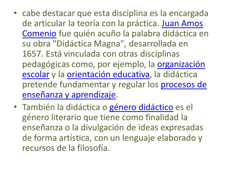 cabe destacar que esta disciplina es la encargada de articular la teoría con la práctica. Juan Amos Comenio fue quién acuño la palabra didáctica en su obra Didáctica Magna , desarrollada en Está vinculada con otras disciplinas pedagógicas como, por ejemplo, la organización escolar y la orientación educativa, la didáctica pretende fundamentar y regular los procesos de enseñanza y aprendizaje.