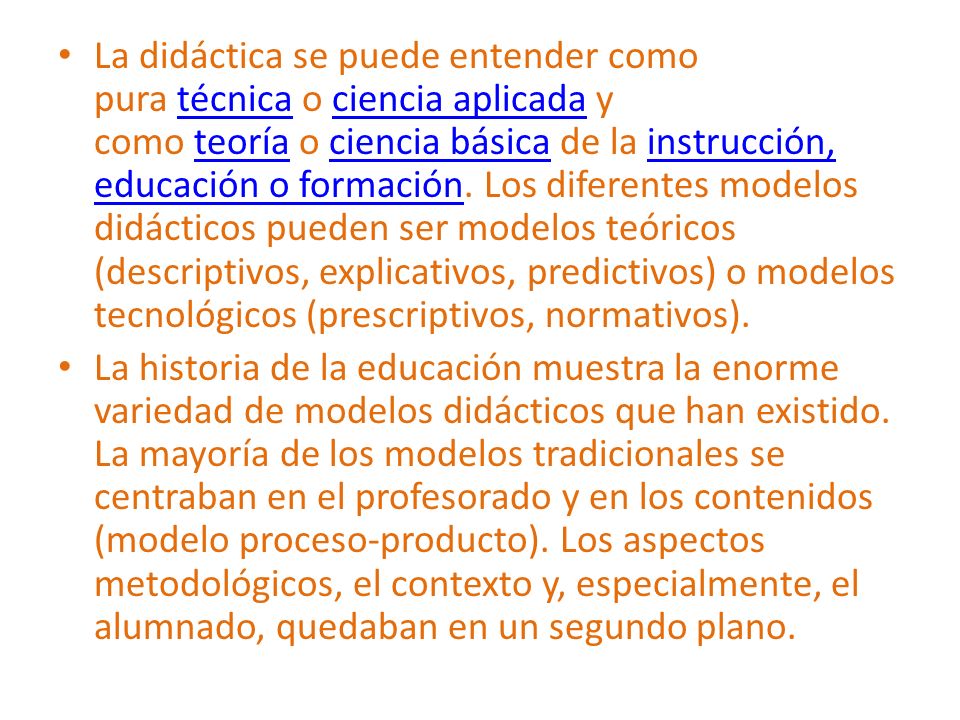 La didáctica se puede entender como pura técnica o ciencia aplicada y como teoría o ciencia básica de la instrucción, educación o formación. Los diferentes modelos didácticos pueden ser modelos teóricos (descriptivos, explicativos, predictivos) o modelos tecnológicos (prescriptivos, normativos).