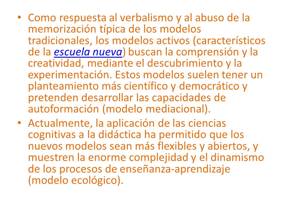 Como respuesta al verbalismo y al abuso de la memorización típica de los modelos tradicionales, los modelos activos (característicos de la escuela nueva) buscan la comprensión y la creatividad, mediante el descubrimiento y la experimentación. Estos modelos suelen tener un planteamiento más científico y democrático y pretenden desarrollar las capacidades de autoformación (modelo mediacional).