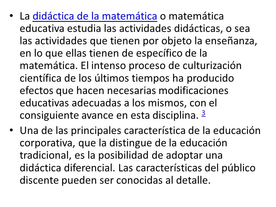 La didáctica de la matemática o matemática educativa estudia las actividades didácticas, o sea las actividades que tienen por objeto la enseñanza, en lo que ellas tienen de específico de la matemática. El intenso proceso de culturización científica de los últimos tiempos ha producido efectos que hacen necesarias modificaciones educativas adecuadas a los mismos, con el consiguiente avance en esta disciplina. 3