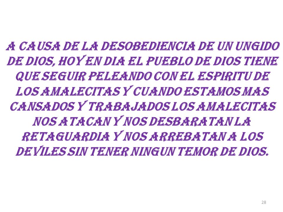 A CAUSA DE LA DESOBEDIENCIA DE UN UNGIDO DE DIOS, HOY EN DIA EL PUEBLO DE DIOS TIENE QUE SEGUIR PELEANDO CON EL ESPIRITU DE LOS AMALECITAS Y CUANDO ESTAMOS MAS CANSADOS Y TRABAJADOS LOS AMALECITAS NOS ATACAN Y NOS DESBARATAN LA RETAGUARDIA Y NOS ARREBATAN A LOS DEVILES SIN TENER NINGUN TEMOR DE DIOS.