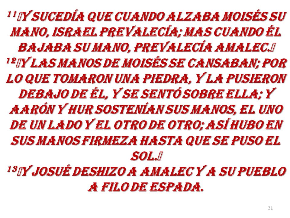 11﻿Y SUCEDÍA QUE CUANDO ALZABA MOISÉS SU MANO, ISRAEL PREVALECÍA; MAS CUANDO ÉL BAJABA SU MANO, PREVALECÍA AMALEC.﻿ 12﻿Y LAS MANOS DE MOISÉS SE CANSABAN; POR LO QUE TOMARON UNA PIEDRA, Y LA PUSIERON DEBAJO DE ÉL, Y SE SENTÓ SOBRE ELLA; Y AARÓN Y HUR SOSTENÍAN SUS MANOS, EL UNO DE UN LADO Y EL OTRO DE OTRO; ASÍ HUBO EN SUS MANOS FIRMEZA HASTA QUE SE PUSO EL SOL.﻿ 13﻿Y JOSUÉ DESHIZO A AMALEC Y A SU PUEBLO A FILO DE ESPADA.