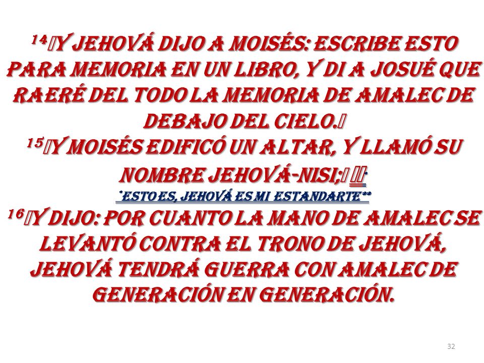 14﻿Y JEHOVÁ DIJO A MOISÉS: ESCRIBE ESTO PARA MEMORIA EN UN LIBRO, Y DI A JOSUÉ QUE RAERÉ DEL TODO LA MEMORIA DE AMALEC DE DEBAJO DEL CIELO.﻿ 15﻿Y MOISÉS EDIFICÓ UN ALTAR, Y LLAMÓ SU NOMBRE JEHOVÁ-NISI;﻿ ﻿﻿* *ESTO ES, JEHOVÁ Es MI ESTANDARTE** 16﻿Y DIJO: POR CUANTO LA MANO DE AMALEC SE LEVANTÓ CONTRA EL TRONO DE JEHOVÁ, JEHOVÁ TENDRÁ GUERRA CON AMALEC DE GENERACIÓN EN GENERACIÓN.