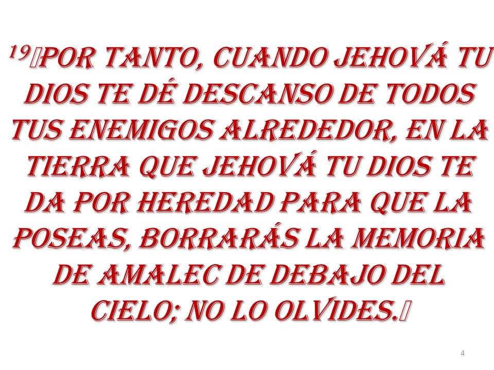 19﻿POR TANTO, CUANDO JEHOVÁ TU DIOS TE DÉ DESCANSO DE TODOS TUS ENEMIGOS ALREDEDOR, EN LA TIERRA QUE JEHOVÁ TU DIOS TE DA POR HEREDAD PARA QUE LA POSEAS, BORRARÁS LA MEMORIA DE AMALEC DE DEBAJO DEL CIELO; NO LO OLVIDES.﻿