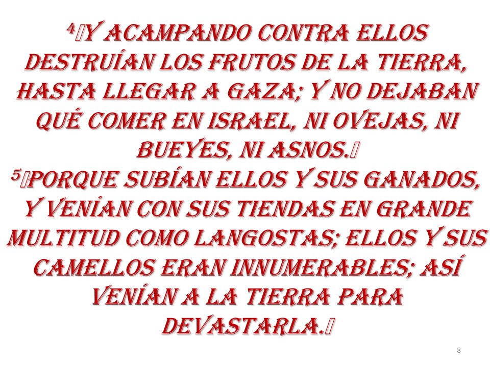 4﻿Y ACAMPANDO CONTRA ELLOS DESTRUÍAN LOS FRUTOS DE LA TIERRA, HASTA LLEGAR A GAZA; Y NO DEJABAN QUÉ COMER EN ISRAEL, NI OVEJAS, NI BUEYES, NI ASNOS.﻿ 5﻿PORQUE SUBÍAN ELLOS Y SUS GANADOS, Y VENÍAN CON SUS TIENDAS EN GRANDE MULTITUD COMO LANGOSTAS; ELLOS Y SUS CAMELLOS ERAN INNUMERABLES; ASÍ VENÍAN A LA TIERRA PARA DEVASTARLA.﻿