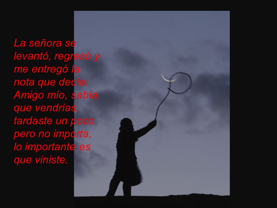 La señora se levantó, regresó y me entregó la nota que decía: Amigo mío, sabía que vendrías, tardaste un poco pero no importa, lo importante es que viniste.