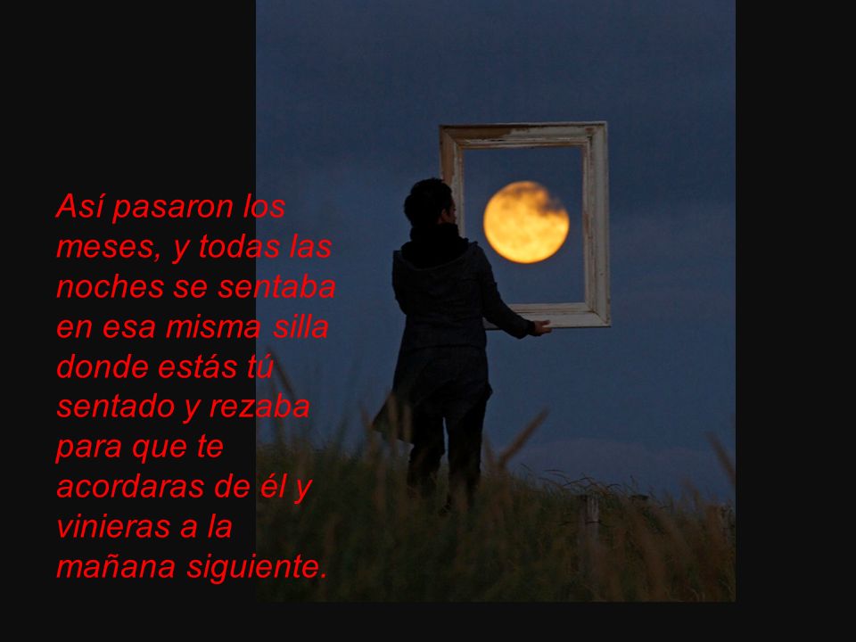 Así pasaron los meses, y todas las noches se sentaba en esa misma silla donde estás tú sentado y rezaba para que te acordaras de él y vinieras a la mañana siguiente.