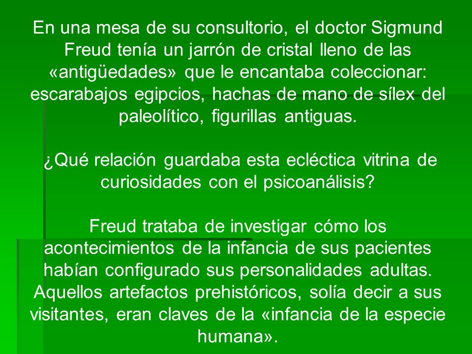 En una mesa de su consultorio, el doctor Sigmund Freud tenía un jarrón de cristal lleno de las «antigüedades» que le encantaba coleccionar: escarabajos egipcios, hachas de mano de sílex del paleolítico, figurillas antiguas.
