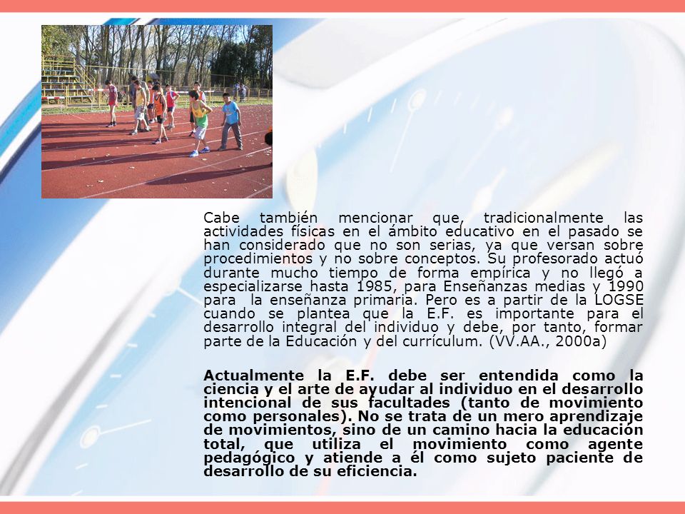 Cabe también mencionar que, tradicionalmente las actividades físicas en el ámbito educativo en el pasado se han considerado que no son serias, ya que versan sobre procedimientos y no sobre conceptos. Su profesorado actuó durante mucho tiempo de forma empírica y no llegó a especializarse hasta 1985, para Enseñanzas medias y 1990 para la enseñanza primaria. Pero es a partir de la LOGSE cuando se plantea que la E.F. es importante para el desarrollo integral del individuo y debe, por tanto, formar parte de la Educación y del currículum. (VV.AA., 2000a)