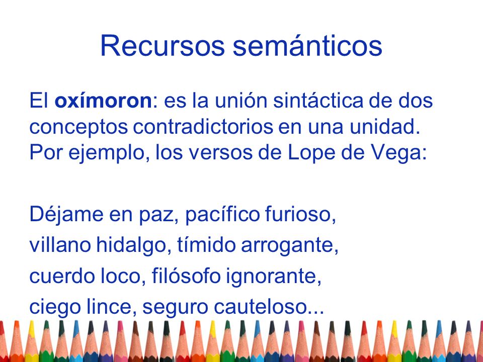 Recursos semánticos El oxímoron: es la unión sintáctica de dos conceptos contradictorios en una unidad. Por ejemplo, los versos de Lope de Vega: