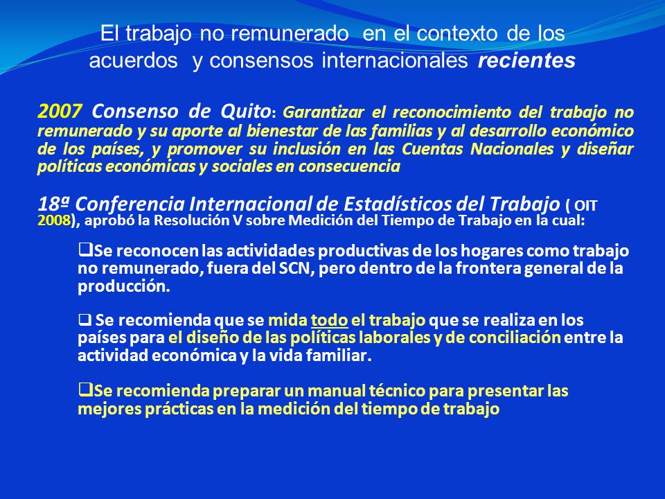2007 Consenso de Quito: Garantizar el reconocimiento del trabajo no remunerado y su aporte al bienestar de las familias y al desarrollo económico de los países, y promover su inclusión en las Cuentas Nacionales y diseñar políticas económicas y sociales en consecuencia