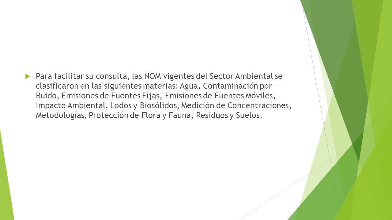 Para facilitar su consulta, las NOM vigentes del Sector Ambiental se clasificaron en las siguientes materias: Agua, Contaminación por Ruido, Emisiones de Fuentes Fijas, Emisiones de Fuentes Móviles, Impacto Ambiental, Lodos y Biosólidos, Medición de Concentraciones, Metodologías, Protección de Flora y Fauna, Residuos y Suelos.