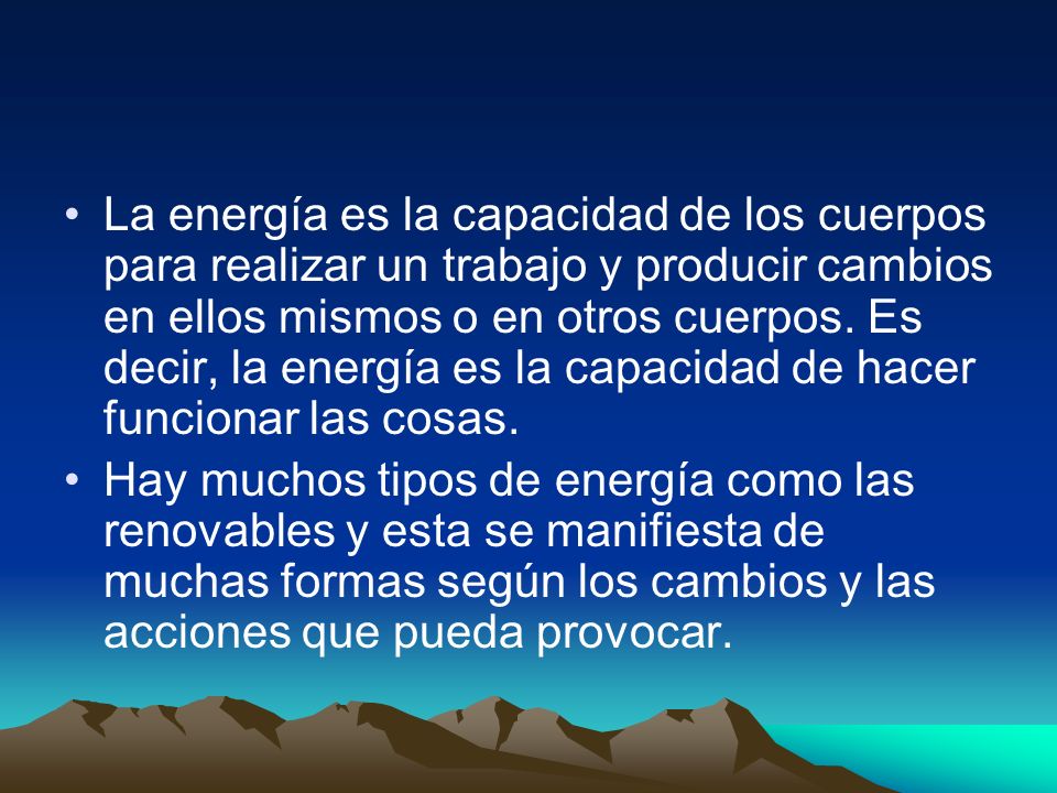 La energía es la capacidad de los cuerpos para realizar un trabajo y producir cambios en ellos mismos o en otros cuerpos. Es decir, la energía es la capacidad de hacer funcionar las cosas.