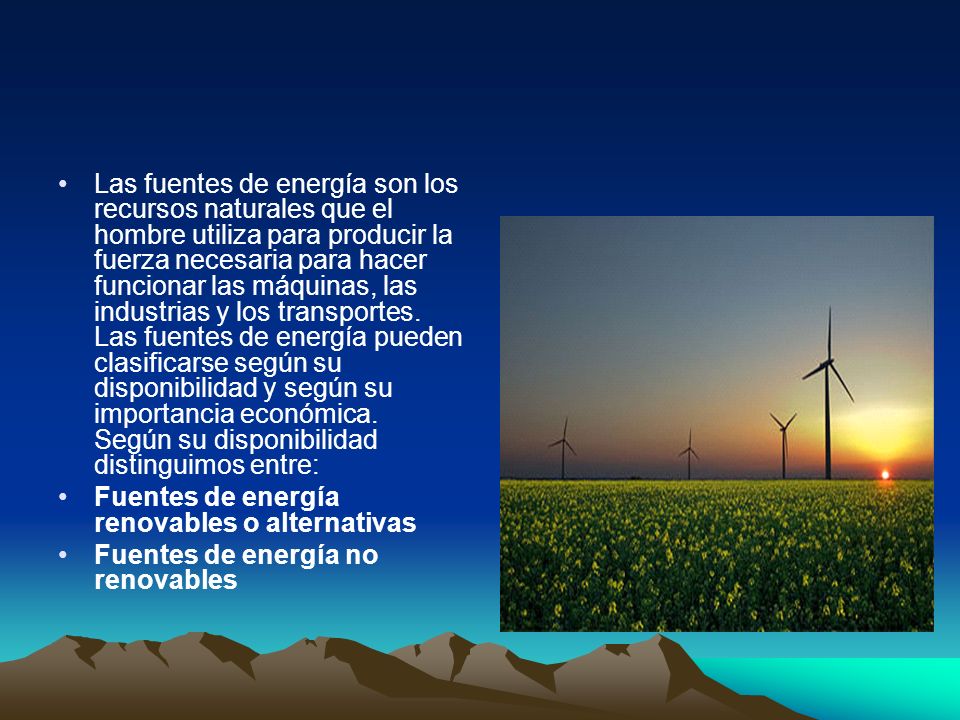 Las fuentes de energía son los recursos naturales que el hombre utiliza para producir la fuerza necesaria para hacer funcionar las máquinas, las industrias y los transportes. Las fuentes de energía pueden clasificarse según su disponibilidad y según su importancia económica. Según su disponibilidad distinguimos entre: