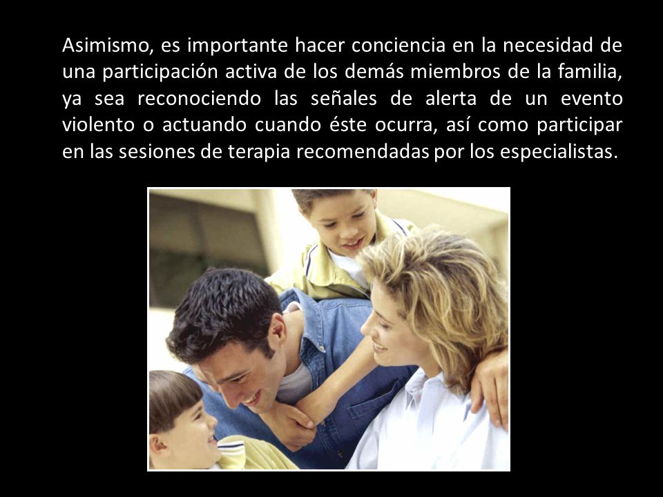 Asimismo, es importante hacer conciencia en la necesidad de una participación activa de los demás miembros de la familia, ya sea reconociendo las señales de alerta de un evento violento o actuando cuando éste ocurra, así como participar en las sesiones de terapia recomendadas por los especialistas.