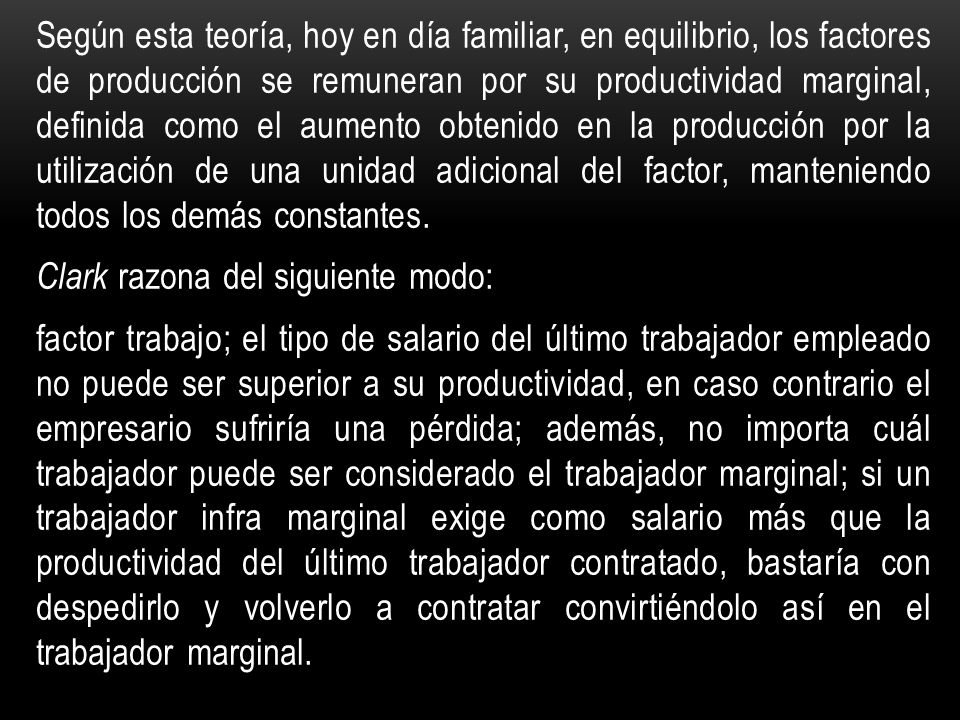 Según esta teoría, hoy en día familiar, en equilibrio, los factores de producción se remuneran por su productividad marginal, definida como el aumento obtenido en la producción por la utilización de una unidad adicional del factor, manteniendo todos los demás constantes.