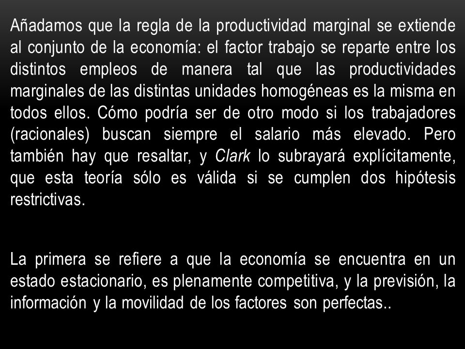 Añadamos que la regla de la productividad marginal se extiende al conjunto de la economía: el factor trabajo se reparte entre los distintos empleos de manera tal que las productividades marginales de las distintas unidades homogéneas es la misma en todos ellos. Cómo podría ser de otro modo si los trabajadores (racionales) buscan siempre el salario más elevado. Pero también hay que resaltar, y Clark lo subrayará explícitamente, que esta teoría sólo es válida si se cumplen dos hipótesis restrictivas.