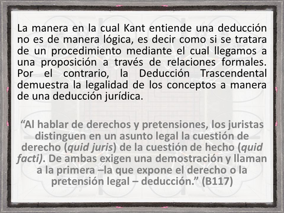 La manera en la cual Kant entiende una deducción no es de manera lógica, es decir como si se tratara de un procedimiento mediante el cual llegamos a una proposición a través de relaciones formales.