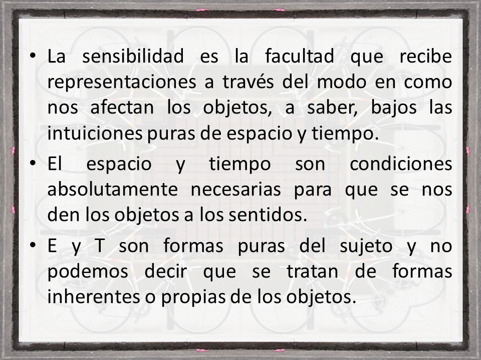 La sensibilidad es la facultad que recibe representaciones a través del modo en como nos afectan los objetos, a saber, bajos las intuiciones puras de espacio y tiempo.