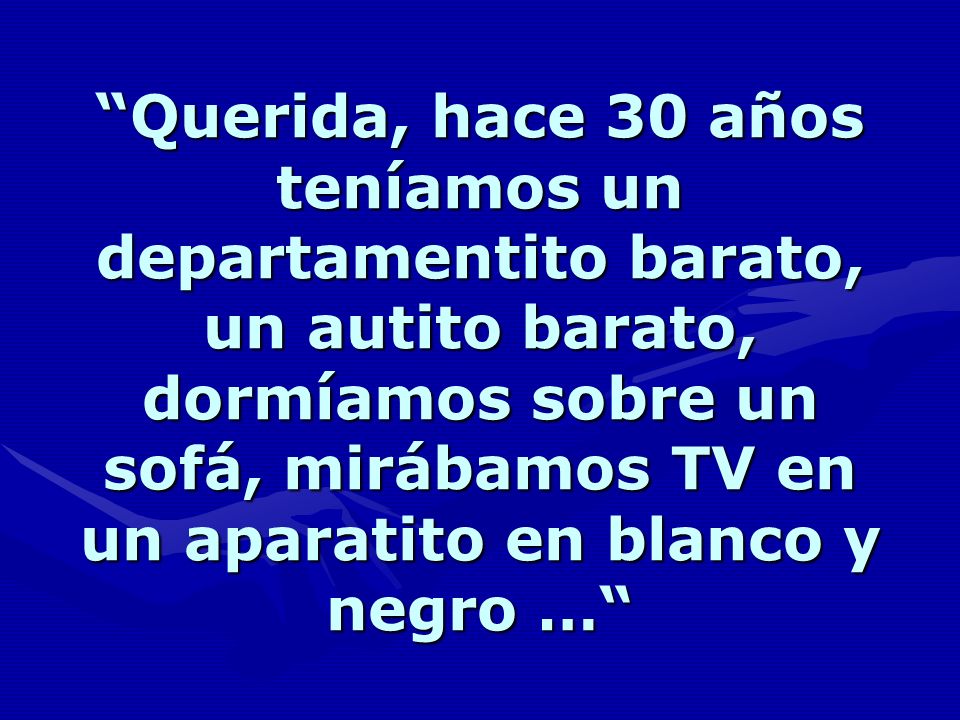 Querida, hace 30 años teníamos un departamentito barato, un autito barato, dormíamos sobre un sofá, mirábamos TV en un aparatito en blanco y negro …