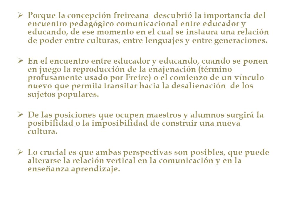 Porque la concepción freireana descubrió la importancia del encuentro pedagógico comunicacional entre educador y educando, de ese momento en el cual se instaura una relación de poder entre culturas, entre lenguajes y entre generaciones.