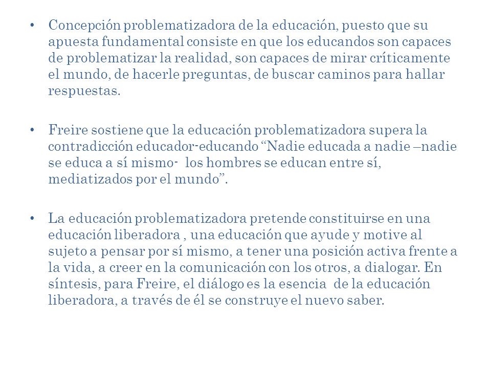 Concepción problematizadora de la educación, puesto que su apuesta fundamental consiste en que los educandos son capaces de problematizar la realidad, son capaces de mirar críticamente el mundo, de hacerle preguntas, de buscar caminos para hallar respuestas.