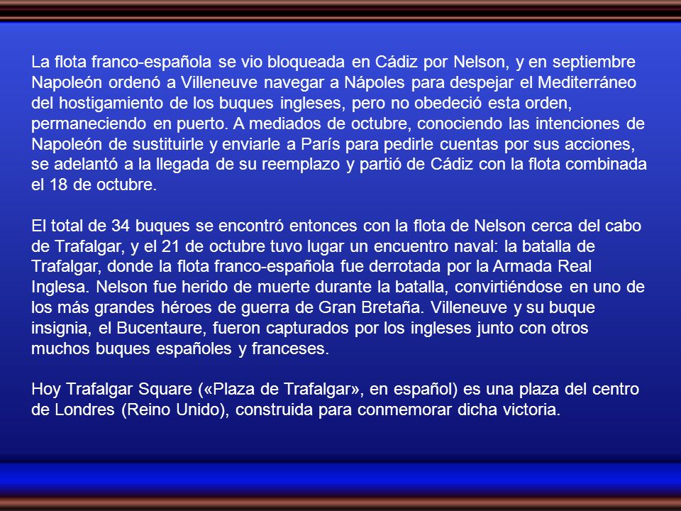 La flota franco-española se vio bloqueada en Cádiz por Nelson, y en septiembre Napoleón ordenó a Villeneuve navegar a Nápoles para despejar el Mediterráneo del hostigamiento de los buques ingleses, pero no obedeció esta orden, permaneciendo en puerto. A mediados de octubre, conociendo las intenciones de Napoleón de sustituirle y enviarle a París para pedirle cuentas por sus acciones, se adelantó a la llegada de su reemplazo y partió de Cádiz con la flota combinada el 18 de octubre.