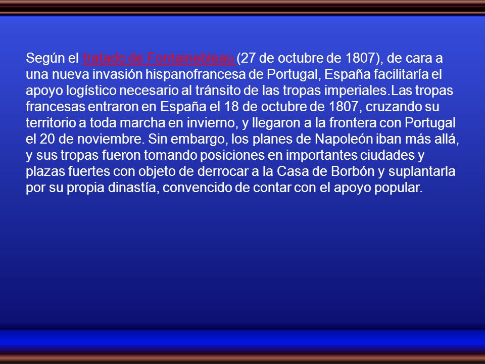Según el tratado de Fontainebleau (27 de octubre de 1807), de cara a una nueva invasión hispanofrancesa de Portugal, España facilitaría el apoyo logístico necesario al tránsito de las tropas imperiales.Las tropas francesas entraron en España el 18 de octubre de 1807, cruzando su territorio a toda marcha en invierno, y llegaron a la frontera con Portugal el 20 de noviembre.