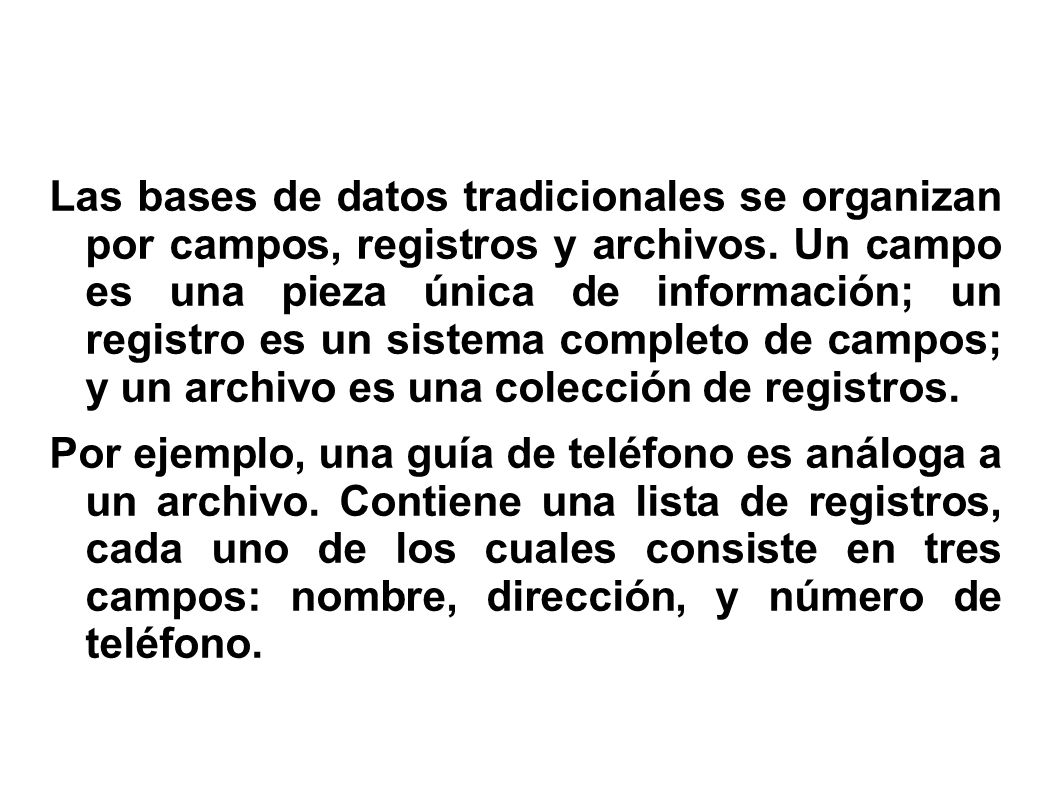 Las bases de datos tradicionales se organizan por campos, registros y archivos. Un campo es una pieza única de información; un registro es un sistema completo de campos; y un archivo es una colección de registros.