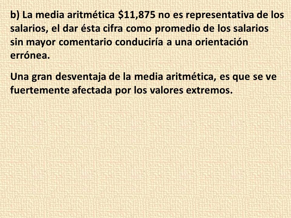 b) La media aritmética $11,875 no es representativa de los salarios, el dar ésta cifra como promedio de los salarios sin mayor comentario conduciría a una orientación errónea.
