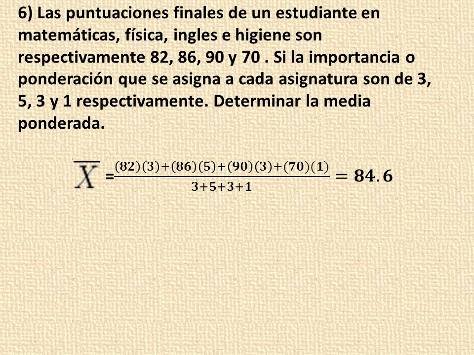 6) Las puntuaciones finales de un estudiante en matemáticas, física, ingles e higiene son respectivamente 82, 86, 90 y 70 . Si la importancia o ponderación que se asigna a cada asignatura son de 3, 5, 3 y 1 respectivamente. Determinar la media ponderada.