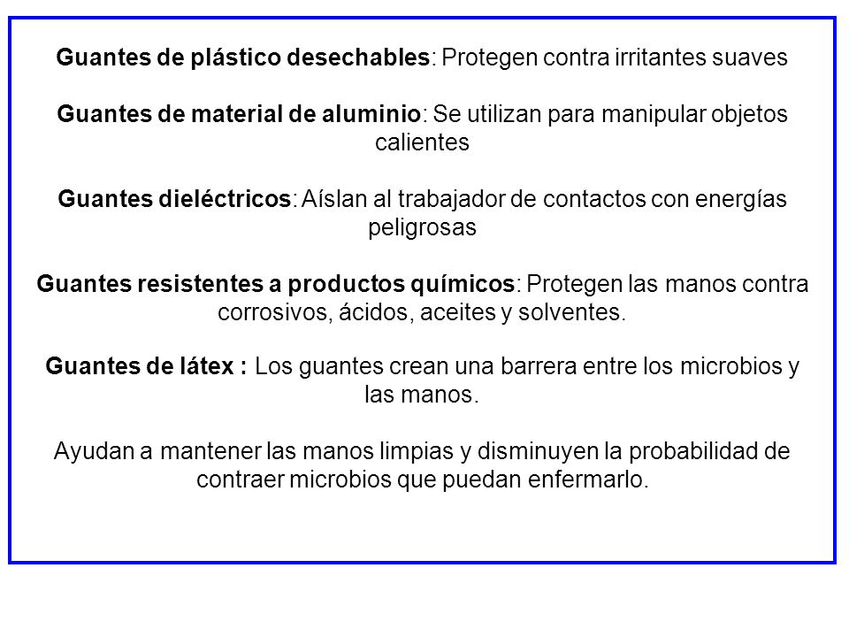 Guantes de plástico desechables: Protegen contra irritantes suaves Guantes de material de aluminio: Se utilizan para manipular objetos calientes Guantes dieléctricos: Aíslan al trabajador de contactos con energías peligrosas Guantes resistentes a productos químicos: Protegen las manos contra corrosivos, ácidos, aceites y solventes.