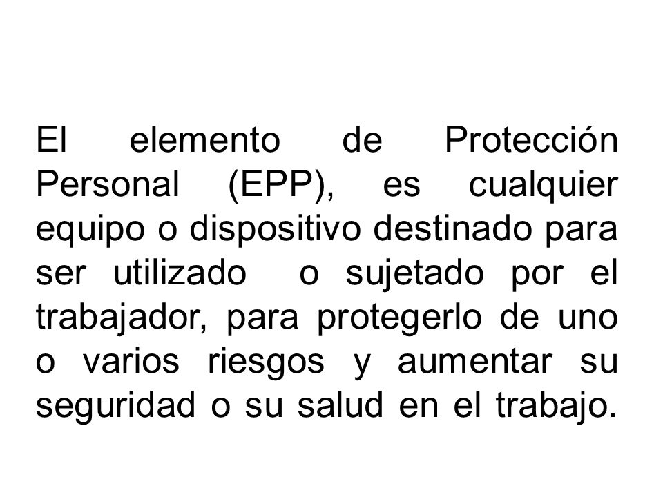 El elemento de Protección Personal (EPP), es cualquier equipo o dispositivo destinado para ser utilizado o sujetado por el trabajador, para protegerlo de uno o varios riesgos y aumentar su seguridad o su salud en el trabajo.