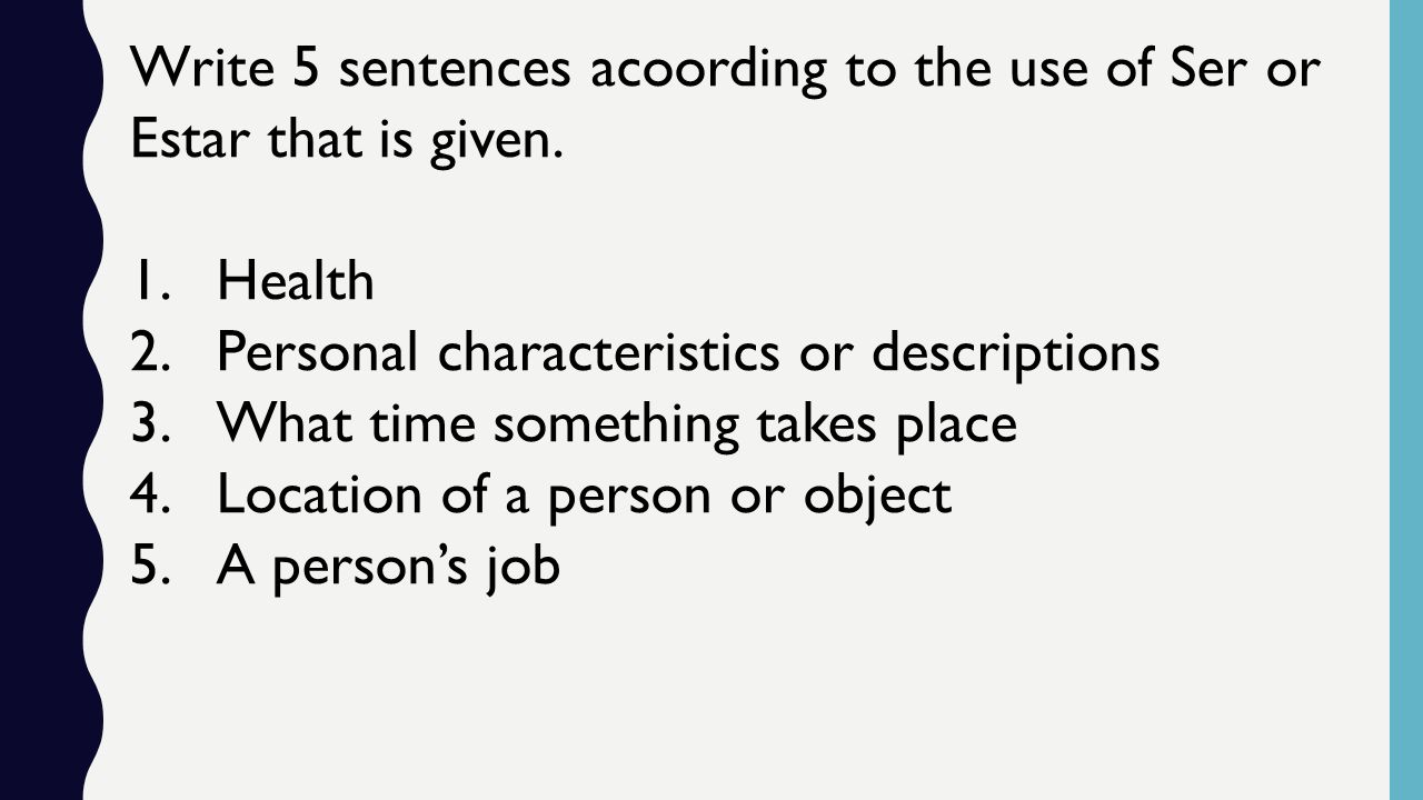 Write 5 sentences acoording to the use of Ser or Estar that is given.