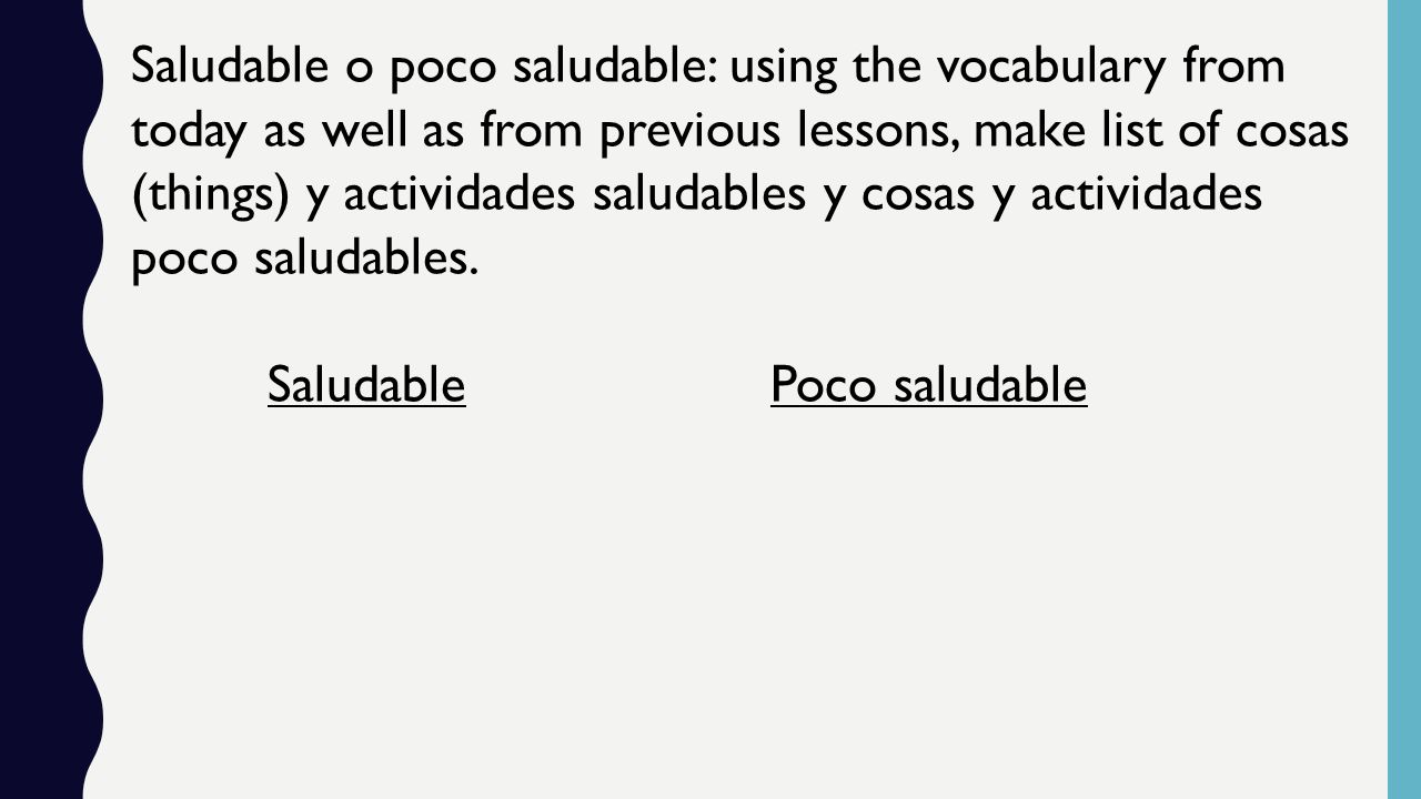 Saludable o poco saludable: using the vocabulary from today as well as from previous lessons, make list of cosas (things) y actividades saludables y cosas y actividades poco saludables.