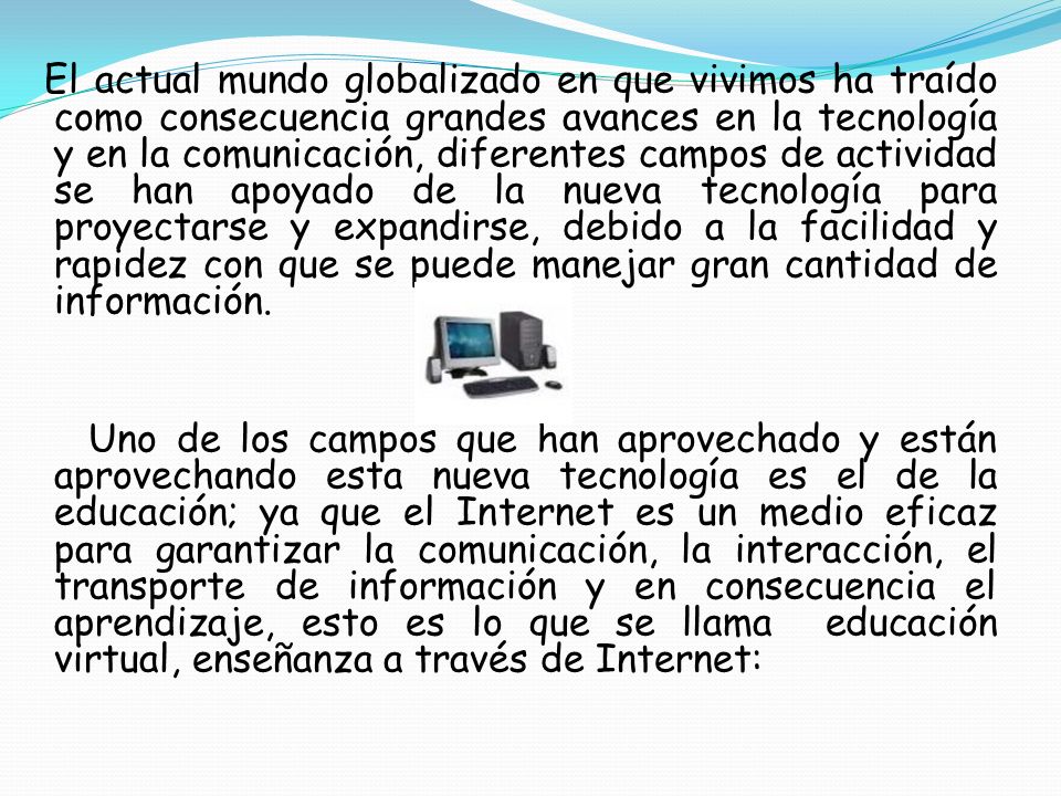 El actual mundo globalizado en que vivimos ha traído como consecuencia grandes avances en la tecnología y en la comunicación, diferentes campos de actividad se han apoyado de la nueva tecnología para proyectarse y expandirse, debido a la facilidad y rapidez con que se puede manejar gran cantidad de información.
