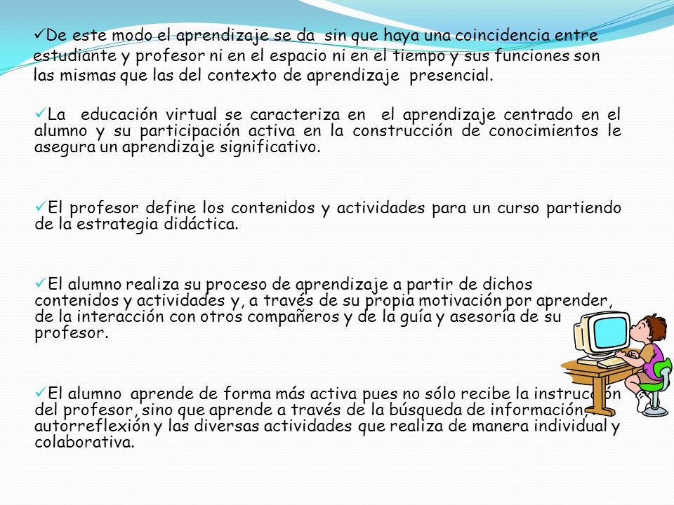 De este modo el aprendizaje se da sin que haya una coincidencia entre estudiante y profesor ni en el espacio ni en el tiempo y sus funciones son las mismas que las del contexto de aprendizaje presencial.