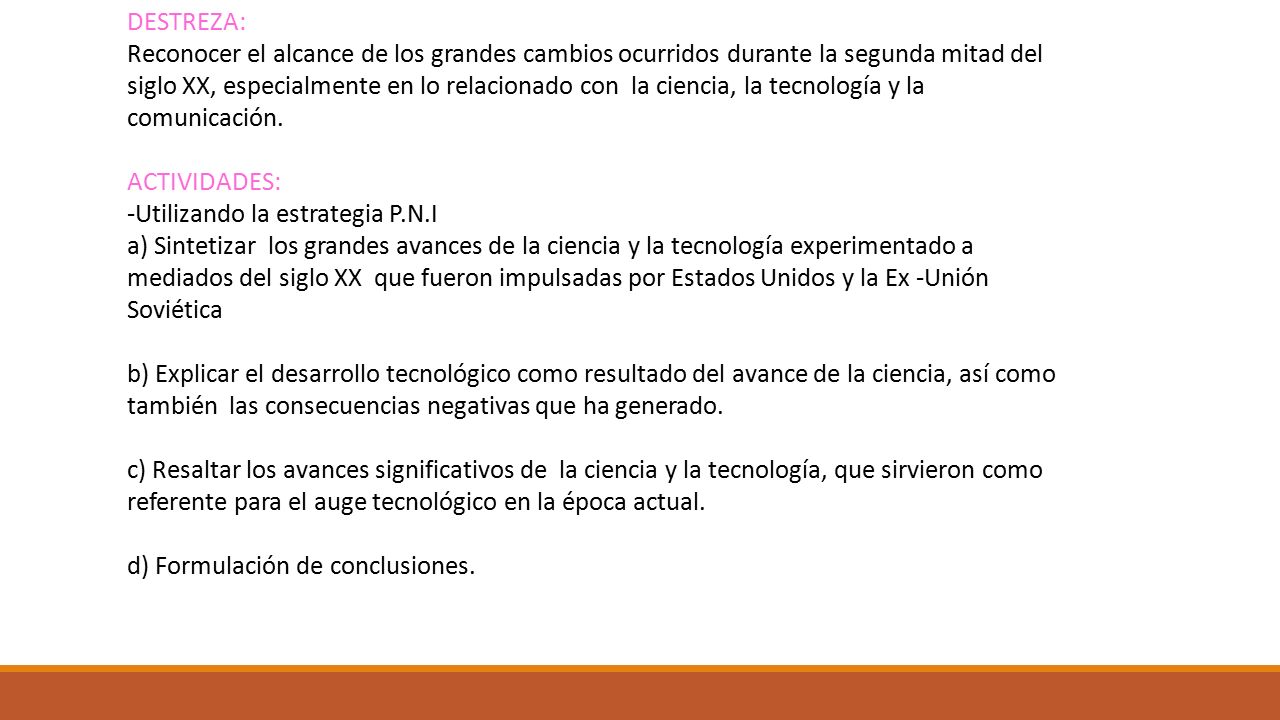 DESTREZA: Reconocer el alcance de los grandes cambios ocurridos durante la segunda mitad del siglo XX, especialmente en lo relacionado con la ciencia, la tecnología y la comunicación. ACTIVIDADES: -Utilizando la estrategia P.N.I a) Sintetizar los grandes avances de la ciencia y la tecnología experimentado a mediados del siglo XX que fueron impulsadas por Estados Unidos y la Ex -Unión Soviética b) Explicar el desarrollo tecnológico como resultado del avance de la ciencia, así como también las consecuencias negativas que ha generado.