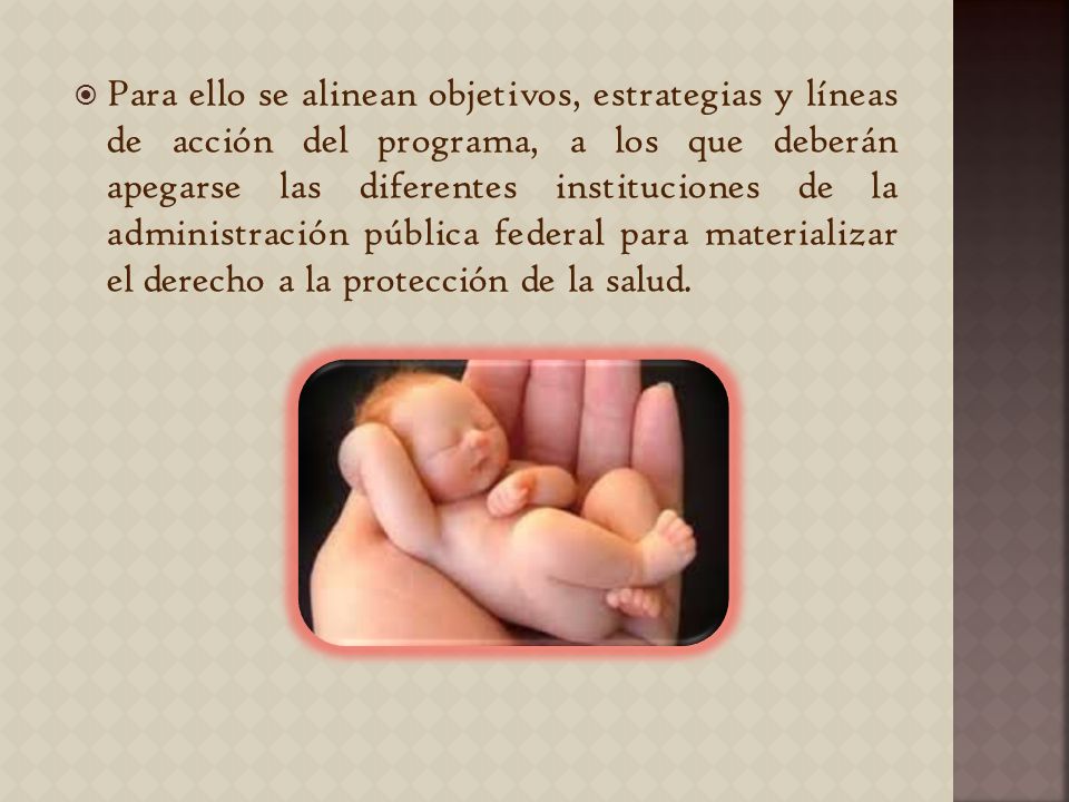 Para ello se alinean objetivos, estrategias y líneas de acción del programa, a los que deberán apegarse las diferentes instituciones de la administración pública federal para materializar el derecho a la protección de la salud.