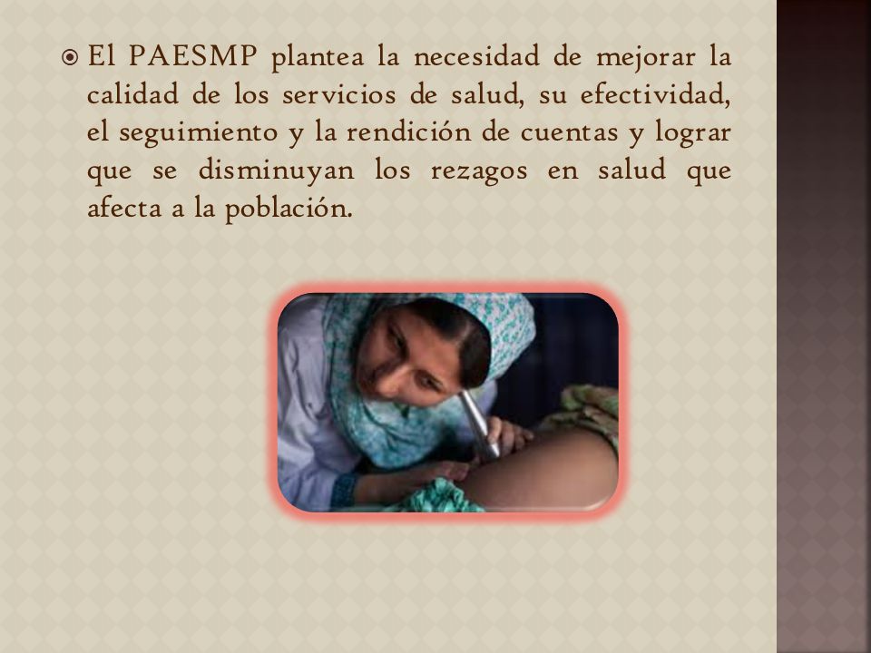 El PAESMP plantea la necesidad de mejorar la calidad de los servicios de salud, su efectividad, el seguimiento y la rendición de cuentas y lograr que se disminuyan los rezagos en salud que afecta a la población.