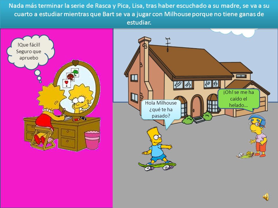 Nada más terminar la serie de Rasca y Pica, Lisa, tras haber escuchado a su madre, se va a su cuarto a estudiar mientras que Bart se va a jugar con Milhouse porque no tiene ganas de estudiar.