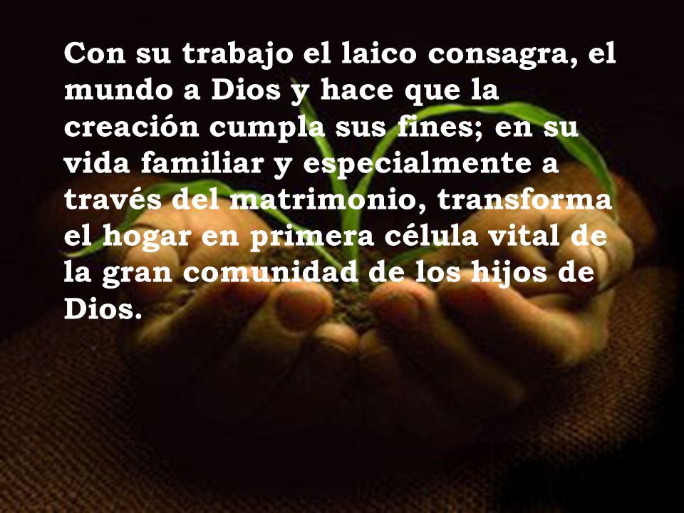 Con su trabajo el laico consagra, el mundo a Dios y hace que la creación cumpla sus fines; en su vida familiar y especialmente a través del matrimonio, transforma el hogar en primera célula vital de la gran comunidad de los hijos de Dios.